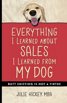 Everything I Learned About Sales I Learned From My Dog: Butt Sniffing Is Not a Virtue by Hickey, Julie