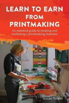 Learn to Earn from Printmaking: An essential guide to creating and marketing a printmaking business by Yeates, Susan