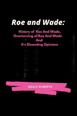 Roe and Wade: History of Roe and Wade, Overturning of Roe and Wade and it's Dissenting Opinions by Roberts, Grace