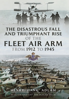 The Disastrous Fall and Triumphant Rise of the Fleet Air Arm from 1912 to 1945 by Adlam, Henry 'Hank'