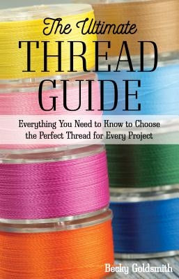 The Ultimate Thread Guide: Everything You Need to Know to Choose the Perfect Thread for Every Project by Goldsmith, Becky