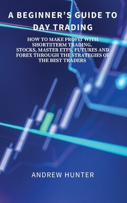 A Beginner's Guide to Day Trading: How to Make Profit with Shortterm Trading. Stocks, Master Etfs, Futures and Forex Through the Strategies of the Bes by Andrew Hunter