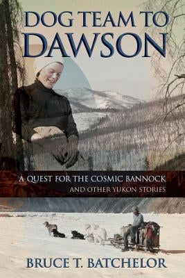 Dog Team to Dawson: A Quest for the Cosmic Bannock and Other Yukon Stories by Batchelor, Bruce T.