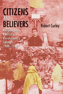 Citizens and Believers: Religion and Politics in Revolutionary Jalisco, 1900-1930 by Curley, Robert