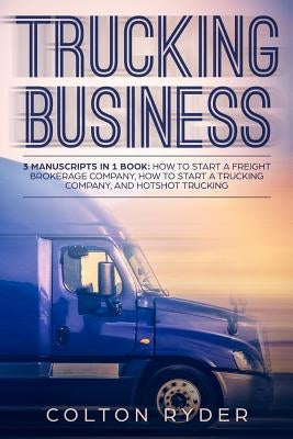 Trucking Business: 3 Manuscripts in 1 Book: How to Start a Freight Brokerage Company, How to Start a Trucking Business, Hotshot Trucking by Ryder, Colton