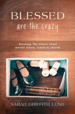 Blessed Are the Crazy: Breaking the Silence about Mental Illness, Family and Church by Lund, Sarah Catherine