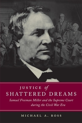 Justice of Shattered Dreams: Samuel Freeman Miller and the Supreme Court During the Civil War Era by Ross, Michael A.