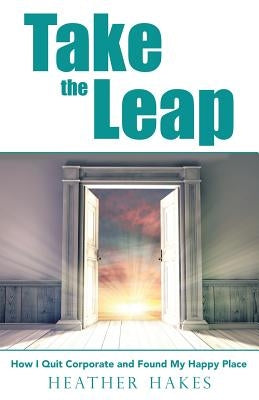 Take the Leap: How I Quit Corporate and Found My Happy Place by Hakes, Heather