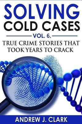 Solving Cold Cases Vol. 6: True Crime Stories that Took Years to Crack by Clark, Andrew J.