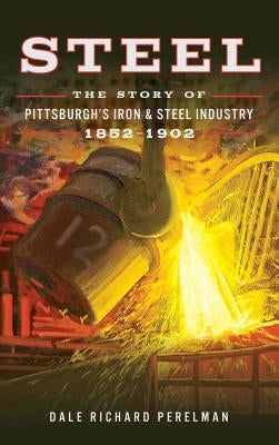 Steel: The Story of Pittsburgh's Iron and Steel Industry, 1852 1902 by Perelman, Dale Richard