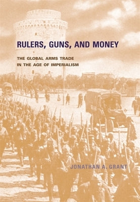 Rulers, Guns, and Money: The Global Arms Trade in the Age of Imperialism by Grant, Jonathan A.