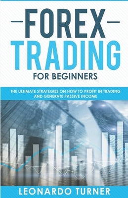 Forex Trading For Beginners The Ultimate Strategies On How To Profit In Trading And Generate Passive Income by Turner, Leonardo