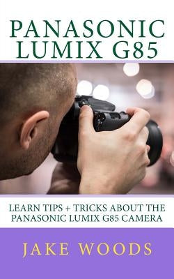 Panasonic Lumix G85: Learn Tips + Tricks about the Panasonic Lumix G85 Camera by Woods, Jake