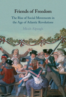 Friends of Freedom: The Rise of Social Movements in the Age of Atlantic Revolutions by Alpaugh, Micah