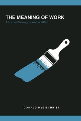 The Meaning of Work: A Practical Theology of Work and Rest by McGilchrist, Donald