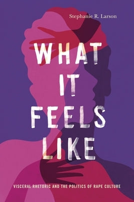 What It Feels Like: Visceral Rhetoric and the Politics of Rape Culture by Larson, Stephanie R.