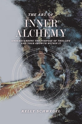 The Art of Inner Alchemy: Understanding the Purpose of This Life and Your Growth Within It by Schwegel, Kelly