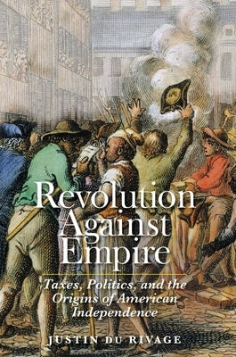 Revolution Against Empire: Taxes, Politics, and the Origins of American Independence by Du Rivage, Justin