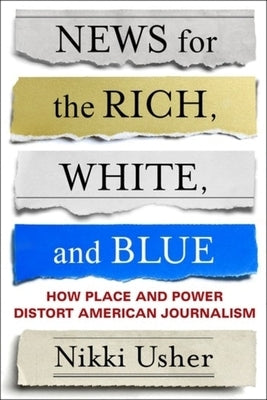 News for the Rich, White, and Blue: How Place and Power Distort American Journalism by Usher, Nikki