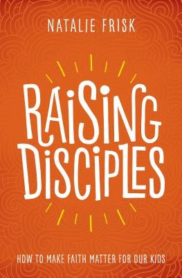 Raising Disciples: How to Make Faith Matter for Our Kids by Frisk, Natalie