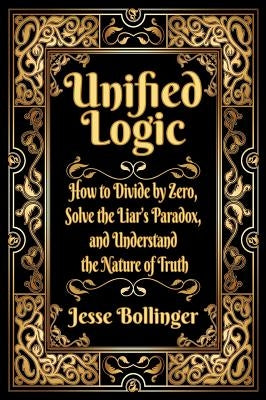 Unified Logic: How to Divide by Zero, Solve the Liar's Paradox, and Understand the Nature of Truth by Bollinger, Jesse