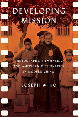 Developing Mission: Photography, Filmmaking, and American Missionaries in Modern China by Ho, Joseph W.