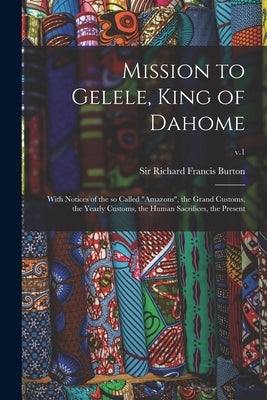 Mission to Gelele, King of Dahome: With Notices of the so Called Amazons, the Grand Customs, the Yearly Customs, the Human Sacrifices, the Present; v. by Burton, Richard Francis