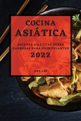 Cocina Asiática 2022: Recetas Asiáticas Súper Sabrosas Para Principiantes by Lee, Ana