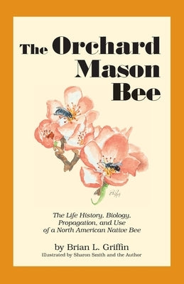 The Orchard Mason Bee: The Life History, Biology, Propagation, and Use of a North American Native Bee by Griffin, Brian L.