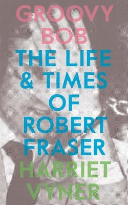 Groovy Bob: The Life and Times of Robert Fraser by Vyner, Harriet