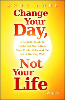 Change Your Day, Not Your Life: A Realistic Guide to Sustained Motivation, More Productivity, and the Art of Working Well by Core, Andy