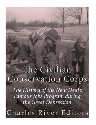 The Civilian Conservation Corps: The History of the New Deal's Famous Jobs Program during the Great Depression by Charles River Editors
