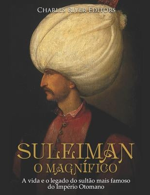 Suleiman, O Magnífico: A Vida E O Legado Do Sultão Mais Famoso Do Império Otomano by Charles River Editors