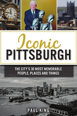 Iconic Pittsburgh: The City's 30 Most Memorable People, Places and Things by King, Paul