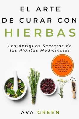 El Arte de Curar con Hierbas: Los Antiguos Secretos de las Plantas Medicinales y La Ciencia de los Remedios Naturales a base de Hierbas que Cambiará by Green, Ava