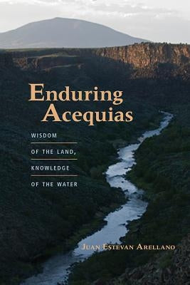 Enduring Acequias: Wisdom of the Land, Knowledge of the Water by Arellano, Juan Estevan