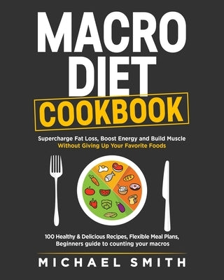 Macro Diet Cookbook: Supercharge Fat Loss, Boost Energy and Build Muscle Without Giving Up Your Favorite Foods: 100 Healthy & Easy Recipes, by Smith, Michael