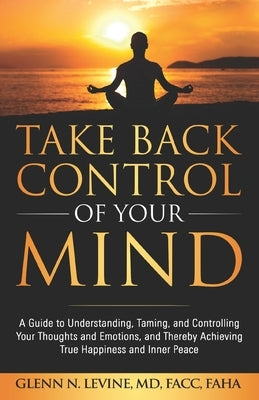 Take Back Control of Your Mind: A Guide to Understanding, Taming, and Controlling Your Thoughts and Emotions, and Thereby Achieving True Happiness and by Levine, Glenn N.