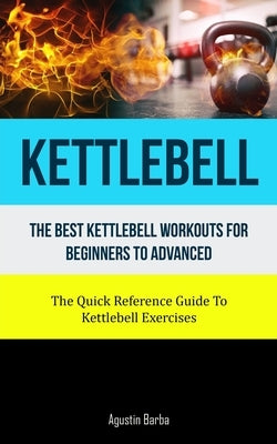 Kettlebell: The Best Kettlebell Workouts For Beginners To Advanced (The Quick Reference Guide To Kettlebell Exercises) by Barba, Agustin