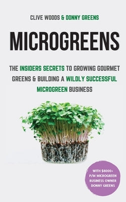 Microgreens: The Insiders Secrets To Growing Gourmet Greens & Building A Wildly Successful Microgreen Business by Woods, Clive