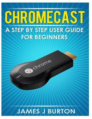 Chromecast: A Step by Step User Guide for Beginners by Burton, James J.