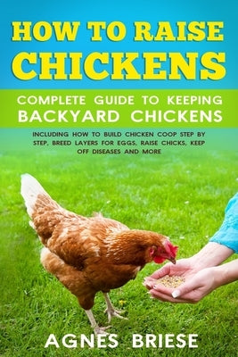 How To Raise Chickens Complete Guide To Keeping backyard Chickens: Including How To Build Chicken Coop Step by Step, Breed Layers For Eggs, Raise Chic by Briese, Agnes