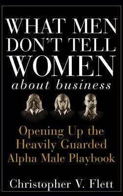 What Men Don't Tell Women about Business: Opening Up the Heavily Guarded Alpha Male Playbook by Flett, Christopher V.