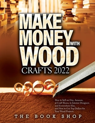 Make Money with Wood Crafts 2022: How to Sell on Etsy, Amazon, at Craft Shows, to Interior Designers and Everywhere Else, and How to Get Top Dollars f by The Book Shop