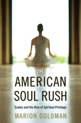The American Soul Rush: Esalen and the Rise of Spiritual Privilege by Goldman, Marion