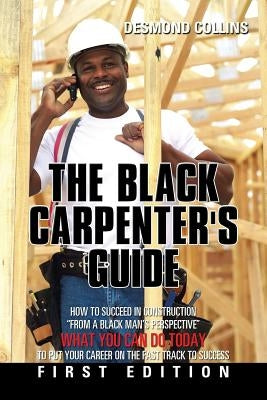 The Black Carpenter's Guide: How to succeed in construction From a black man's perspective WHAT YOU CAN DO TODAY to put your career on the fast tra by Collins, Desmond