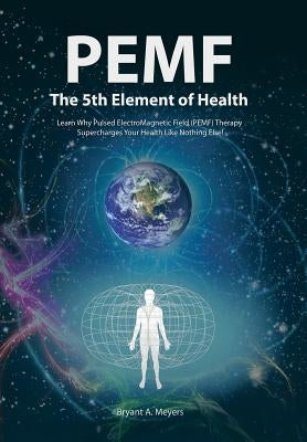 PEMF - The Fifth Element of Health: Learn Why Pulsed Electromagnetic Field (PEMF) Therapy Supercharges Your Health Like Nothing Else! by Meyers, Bryant A.