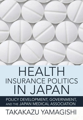 Health Insurance Politics in Japan: Policy Development, Government, and the Japan Medical Association by Yamagishi, Takakazu