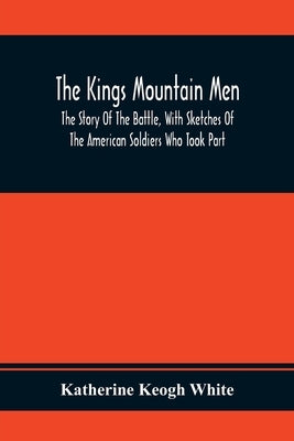 The Kings Mountain Men; The Story Of The Battle, With Sketches Of The American Soldiers Who Took Part by Keogh White, Katherine
