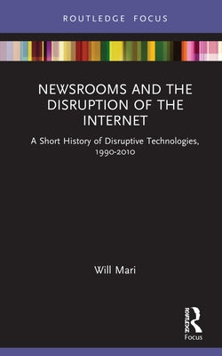 Newsrooms and the Disruption of the Internet: A Short History of Disruptive Technologies, 1990-2010 by Mari, Will